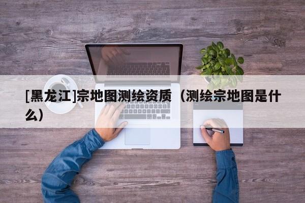 [黑龍江]宗地圖測繪資質（測繪宗地圖是什么）