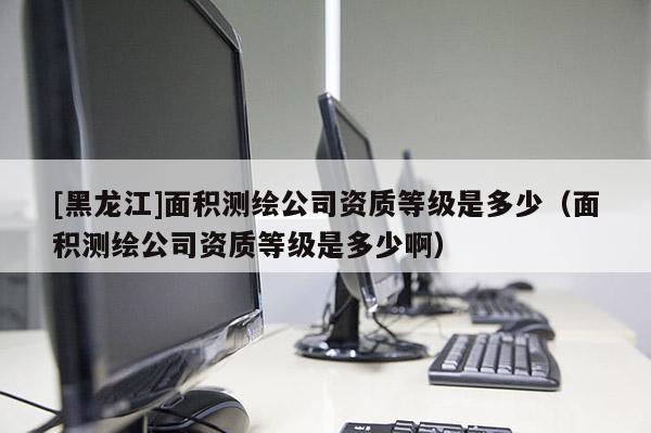 [黑龍江]面積測繪公司資質等級是多少（面積測繪公司資質等級是多少啊）