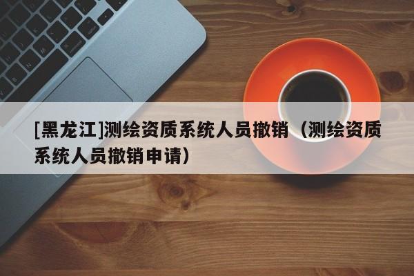 [黑龍江]測繪資質系統人員撤銷（測繪資質系統人員撤銷申請）