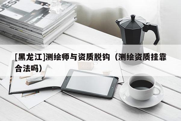[黑龍江]測繪師與資質脫鉤（測繪資質掛靠合法嗎）