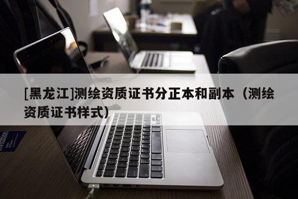 [黑龍江]測繪資質證書分正本和副本（測繪資質證書樣式）