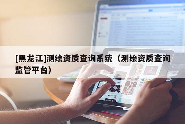 [黑龍江]測繪資質查詢系統（測繪資質查詢監管平臺）