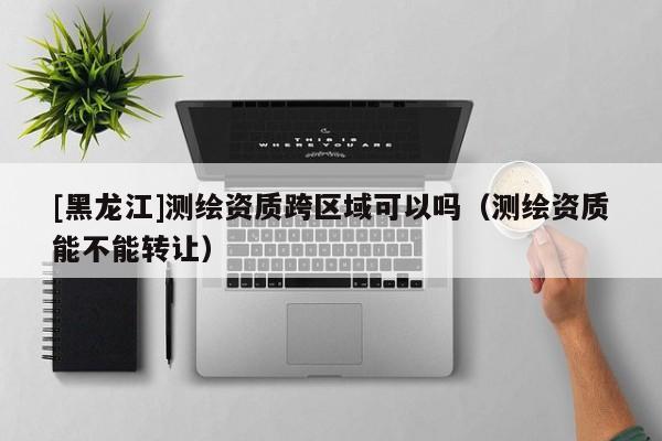 [黑龍江]測繪資質跨區域可以嗎（測繪資質能不能轉讓）