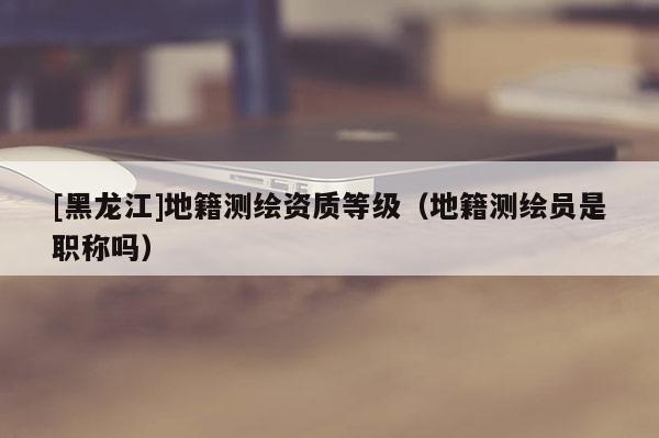[黑龍江]地籍測繪資質等級（地籍測繪員是職稱嗎）