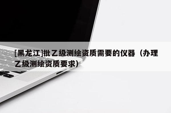 [黑龍江]批乙級測繪資質需要的儀器（辦理乙級測繪資質要求）