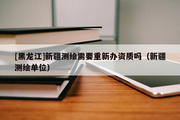 [黑龍江]新疆測繪需要重新辦資質嗎（新疆測繪單位）