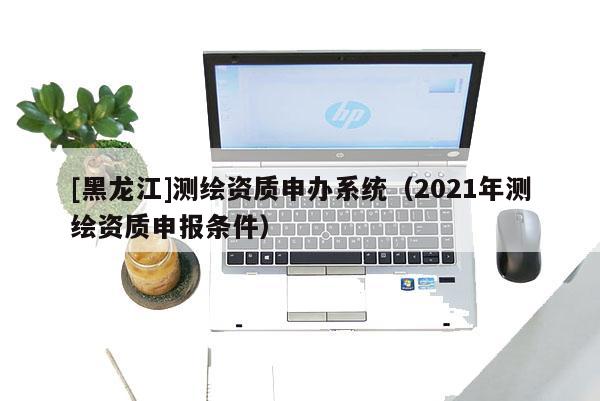 [黑龍江]測繪資質申辦系統（2021年測繪資質申報條件）