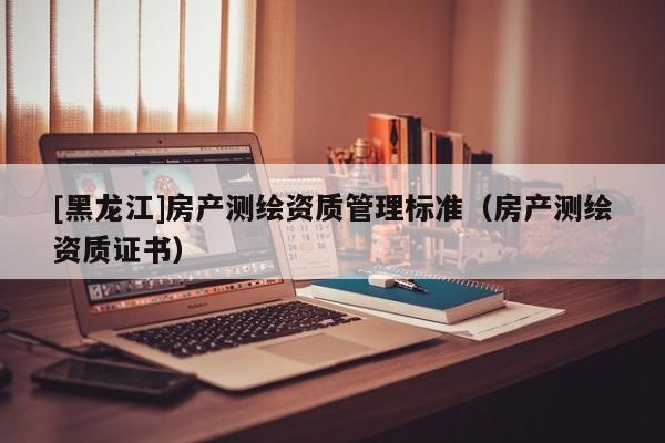 [黑龍江]房產測繪資質管理標準（房產測繪資質證書）