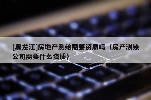 [黑龍江]房地產(chǎn)測繪需要資質(zhì)嗎（房產(chǎn)測繪公司需要什么資質(zhì)）
