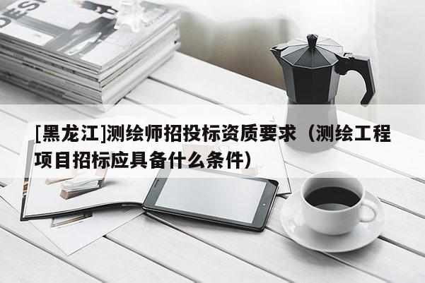 [黑龍江]測繪師招投標(biāo)資質(zhì)要求（測繪工程項(xiàng)目招標(biāo)應(yīng)具備什么條件）