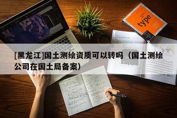 [黑龍江]國土測繪資質(zhì)可以轉(zhuǎn)嗎（國土測繪公司在國土局備案）