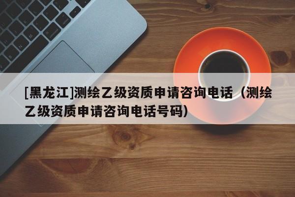 [黑龍江]測繪乙級資質申請咨詢電話（測繪乙級資質申請咨詢電話號碼）