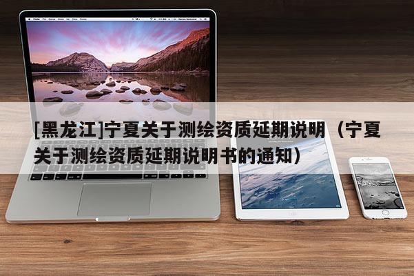 [黑龍江]寧夏關于測繪資質延期說明（寧夏關于測繪資質延期說明書的通知）