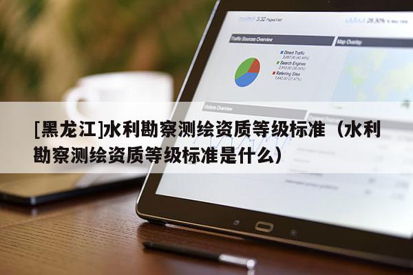 [黑龍江]水利勘察測繪資質等級標準（水利勘察測繪資質等級標準是什么）