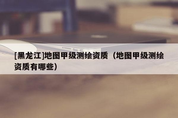 [黑龍江]地圖甲級測繪資質（地圖甲級測繪資質有哪些）