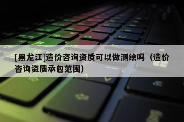 [黑龍江]造價咨詢資質可以做測繪嗎（造價咨詢資質承包范圍）