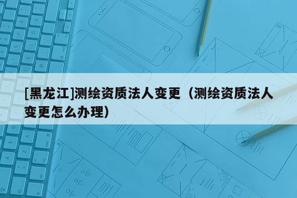 [黑龍江]測(cè)繪資質(zhì)法人變更（測(cè)繪資質(zhì)法人變更怎么辦理）