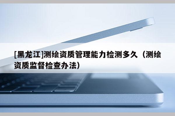 [黑龍江]測(cè)繪資質(zhì)管理能力檢測(cè)多久（測(cè)繪資質(zhì)監(jiān)督檢查辦法）