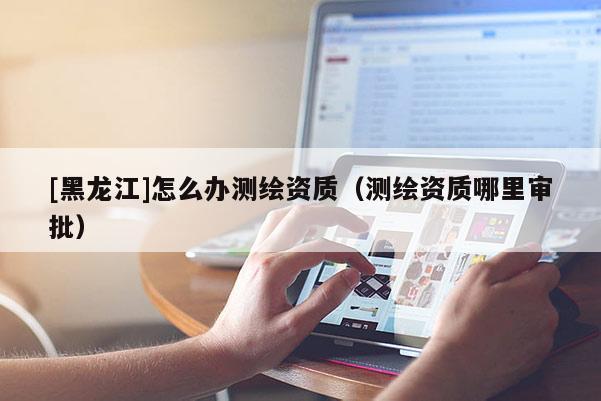 [黑龍江]怎么辦測(cè)繪資質(zhì)（測(cè)繪資質(zhì)哪里審批）