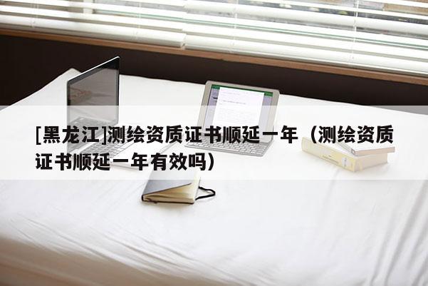 [黑龍江]測(cè)繪資質(zhì)證書(shū)順延一年（測(cè)繪資質(zhì)證書(shū)順延一年有效嗎）