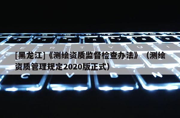[黑龍江]《測(cè)繪資質(zhì)監(jiān)督檢查辦法》（測(cè)繪資質(zhì)管理規(guī)定2020版正式）