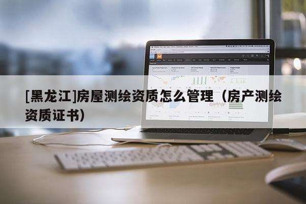[黑龍江]房屋測繪資質(zhì)怎么管理（房產(chǎn)測繪資質(zhì)證書）