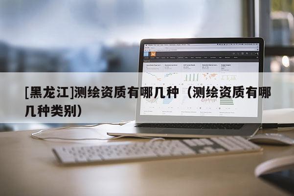 [黑龍江]測繪資質(zhì)有哪幾種（測繪資質(zhì)有哪幾種類別）