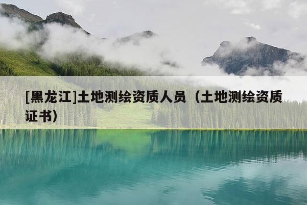 [黑龍江]土地測繪資質(zhì)人員（土地測繪資質(zhì)證書）