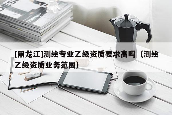 [黑龍江]測繪專業(yè)乙級(jí)資質(zhì)要求高嗎（測繪乙級(jí)資質(zhì)業(yè)務(wù)范圍）