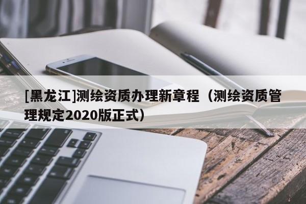 [黑龍江]測繪資質辦理新章程（測繪資質管理規定2020版正式）