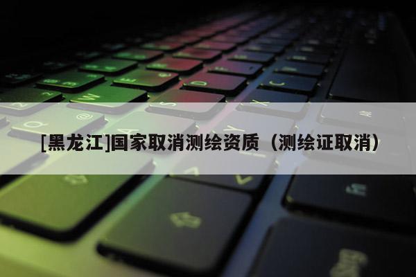 [黑龍江]國家取消測繪資質（測繪證取消）