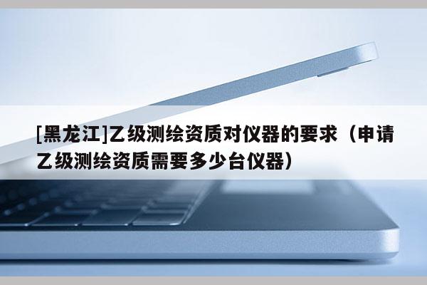 [黑龍江]乙級測繪資質對儀器的要求（申請乙級測繪資質需要多少臺儀器）