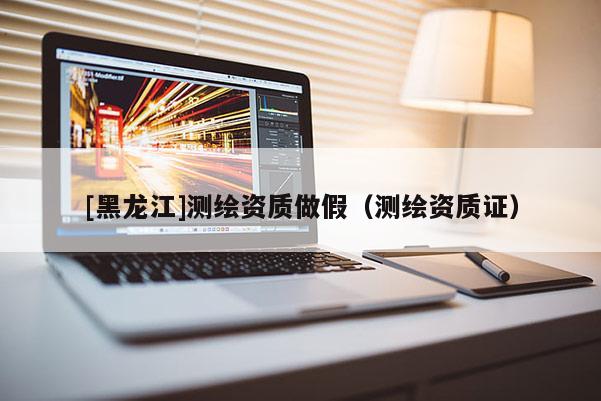 [黑龍江]測繪資質做假（測繪資質證）