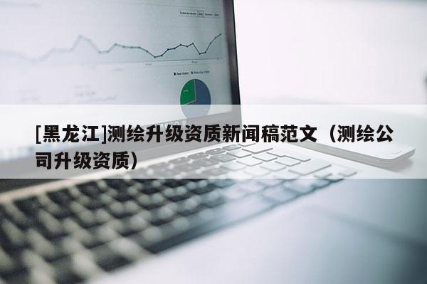 [黑龍江]測繪升級資質新聞稿范文（測繪公司升級資質）