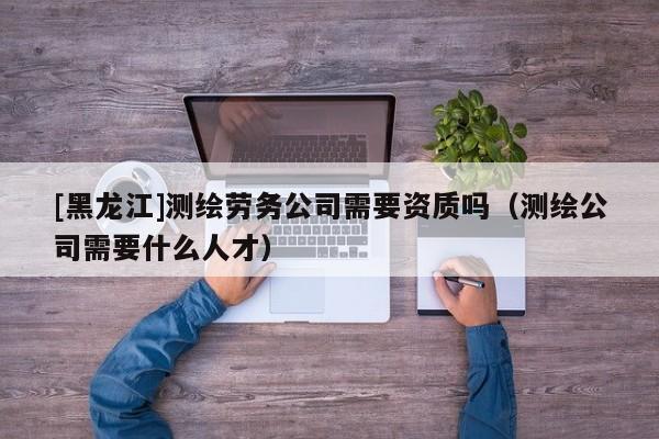 [黑龍江]測繪勞務公司需要資質嗎（測繪公司需要什么人才）