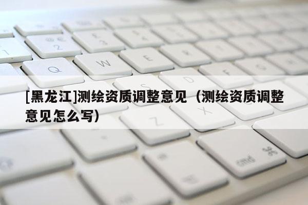[黑龍江]測(cè)繪資質(zhì)調(diào)整意見(jiàn)（測(cè)繪資質(zhì)調(diào)整意見(jiàn)怎么寫(xiě)）