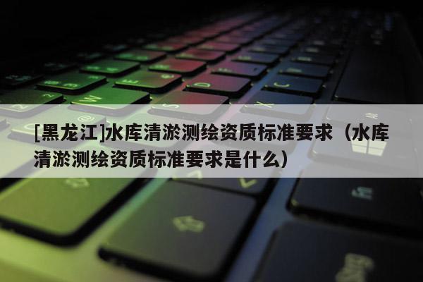 [黑龍江]水庫(kù)清淤測(cè)繪資質(zhì)標(biāo)準(zhǔn)要求（水庫(kù)清淤測(cè)繪資質(zhì)標(biāo)準(zhǔn)要求是什么）