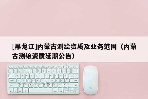 [黑龍江]內蒙古測繪資質及業務范圍（內蒙古測繪資質延期公告）