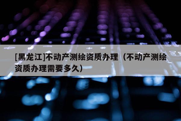 [黑龍江]不動產(chǎn)測繪資質(zhì)辦理（不動產(chǎn)測繪資質(zhì)辦理需要多久）