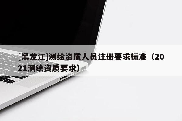 [黑龍江]測繪資質(zhì)人員注冊要求標準（2021測繪資質(zhì)要求）