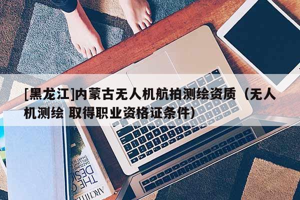 [黑龍江]內(nèi)蒙古無人機航拍測繪資質(zhì)（無人機測繪 取得職業(yè)資格證條件）