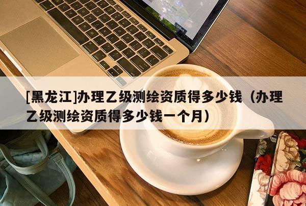 [黑龍江]辦理乙級測繪資質(zhì)得多少錢（辦理乙級測繪資質(zhì)得多少錢一個月）