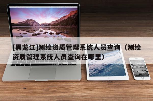 [黑龍江]測繪資質管理系統人員查詢（測繪資質管理系統人員查詢在哪里）