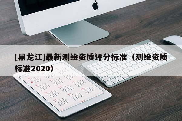 [黑龍江]最新測繪資質評分標準（測繪資質標準2020）