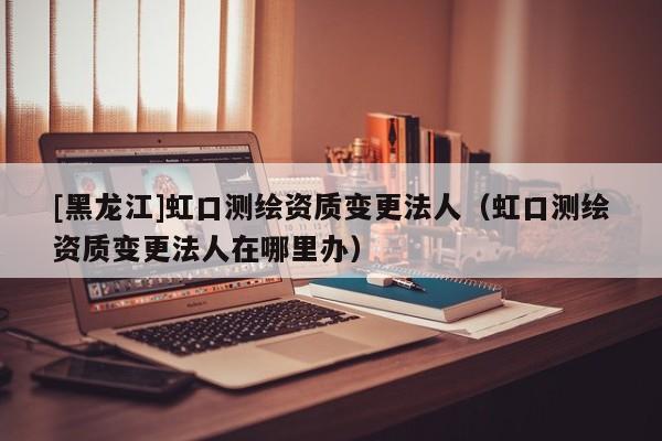 [黑龍江]虹口測繪資質變更法人（虹口測繪資質變更法人在哪里辦）