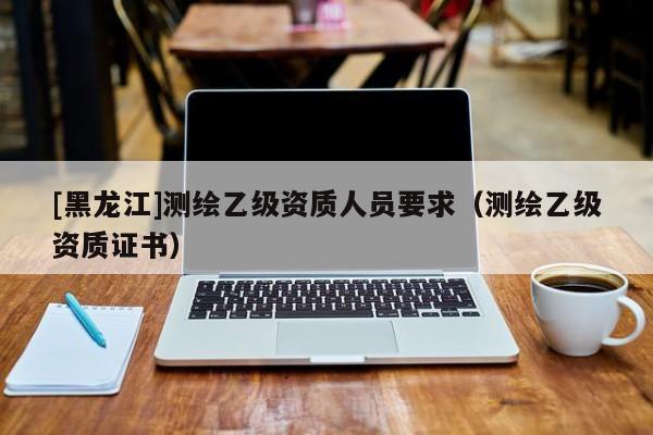 [黑龍江]測繪乙級資質人員要求（測繪乙級資質證書）