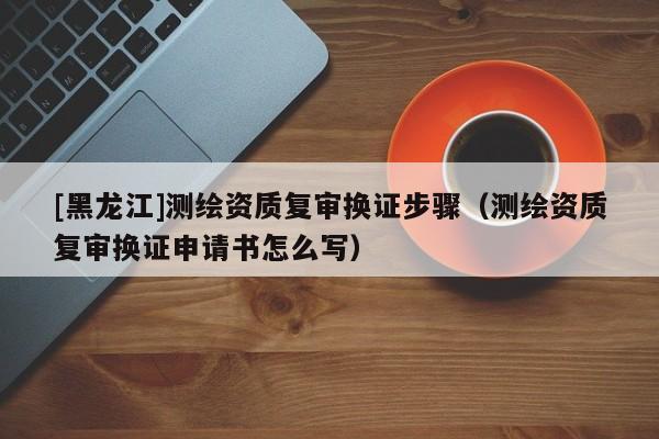 [黑龍江]測繪資質復審換證步驟（測繪資質復審換證申請書怎么寫）