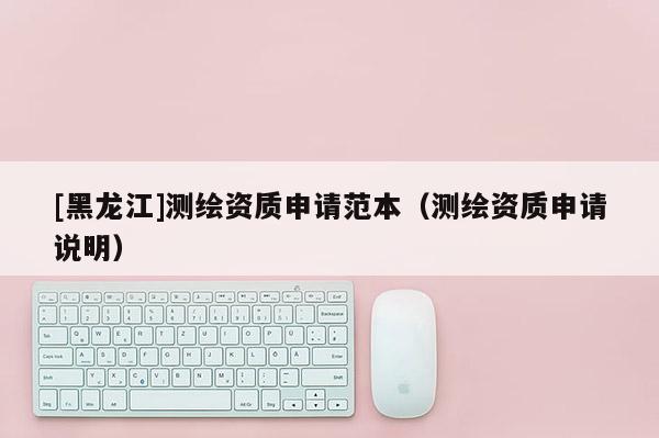 [黑龍江]測繪資質(zhì)申請范本（測繪資質(zhì)申請說明）
