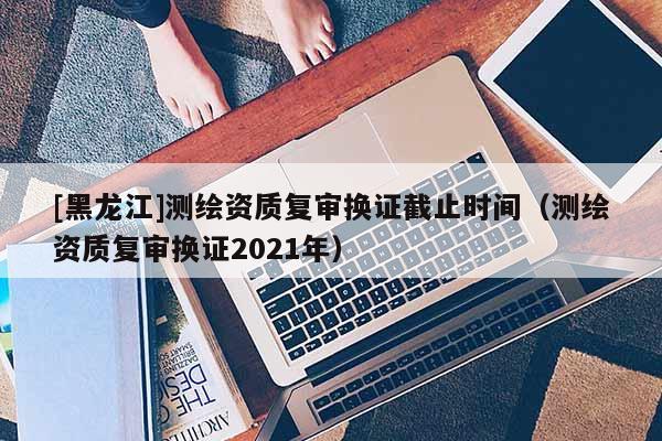 [黑龍江]測繪資質(zhì)復(fù)審換證截止時(shí)間（測繪資質(zhì)復(fù)審換證2021年）