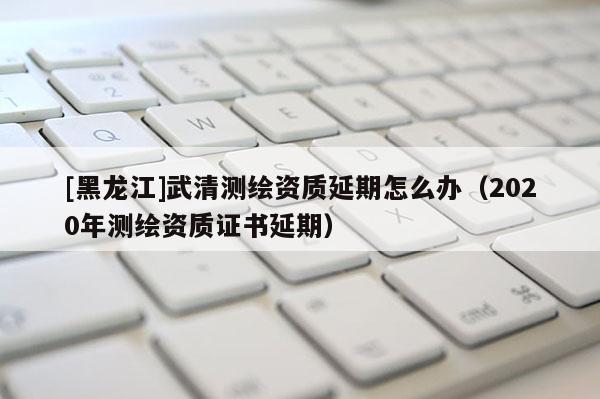 [黑龍江]武清測繪資質延期怎么辦（2020年測繪資質證書延期）